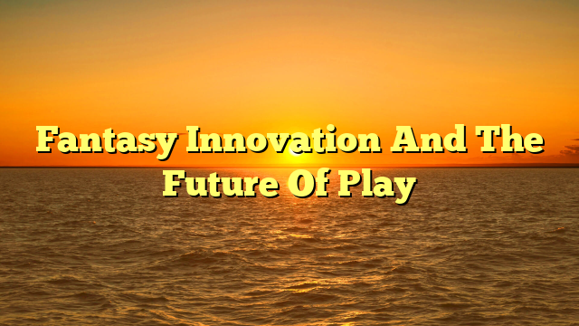 Fantasy Innovation And The Future Of Play