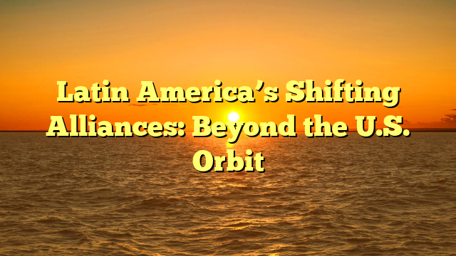 Latin America’s Shifting Alliances: Beyond the U.S. Orbit