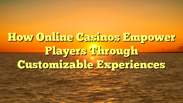 How Online Casinos Empower Players Through Customizable Experiences